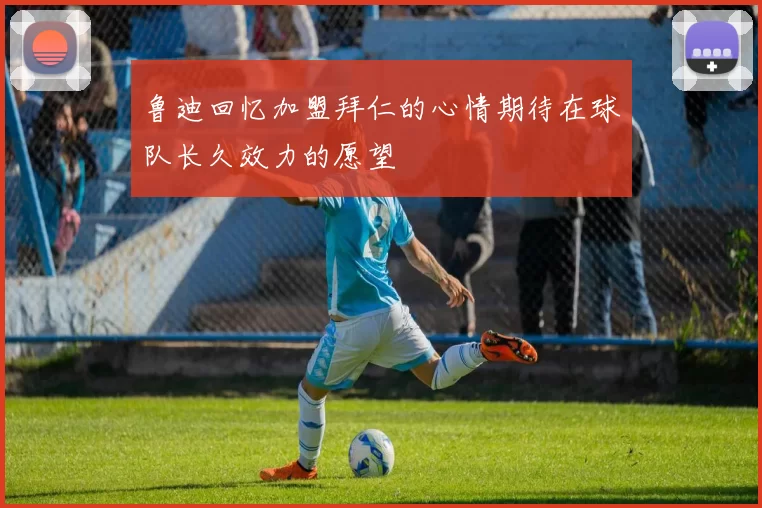 鲁迪回忆加盟拜仁的心情期待在球队长久效力的愿望