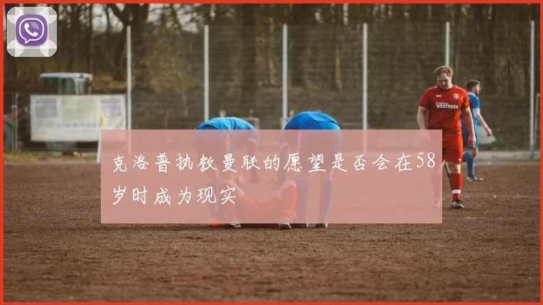 克洛普执教曼联的愿望是否会在58岁时成为现实
