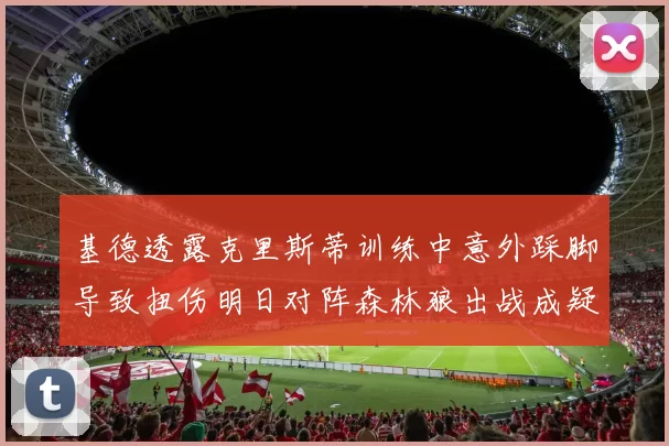 基德透露克里斯蒂训练中意外踩脚导致扭伤明日对阵森林狼出战成疑
