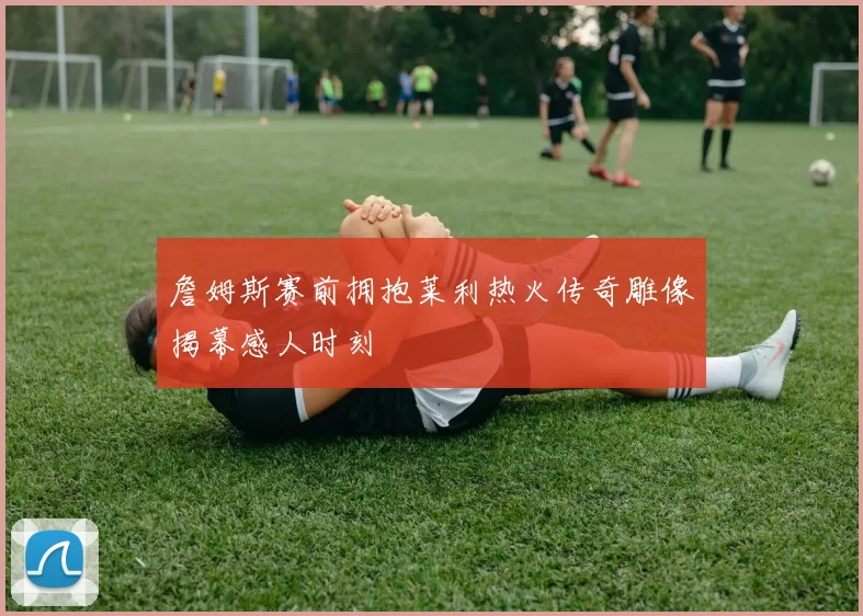 詹姆斯赛前拥抱莱利热火传奇雕像揭幕感人时刻