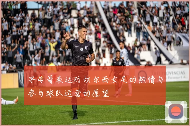 字母哥表达对切尔西女足的热情与参与球队运营的愿望