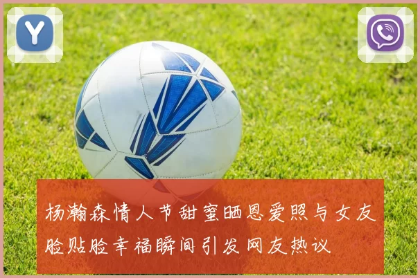 杨瀚森情人节甜蜜晒恩爱照与女友脸贴脸幸福瞬间引发网友热议