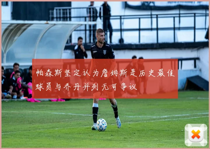 帕森斯坚定认为詹姆斯是历史最佳球员与乔丹并列无可争议