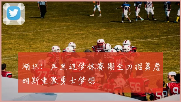 湖记：库里追梦休赛期全力招募詹姆斯重聚勇士梦想