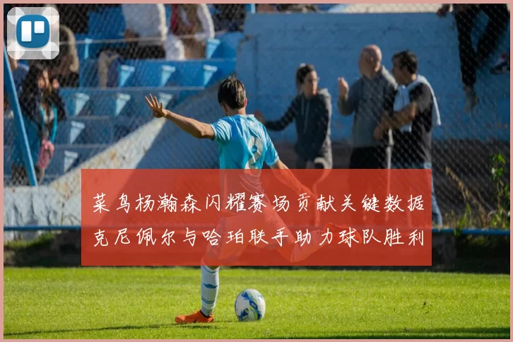 菜鸟杨瀚森闪耀赛场贡献关键数据克尼佩尔与哈珀联手助力球队胜利