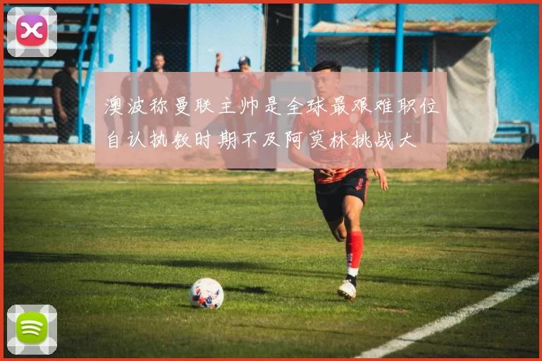 澳波称曼联主帅是全球最艰难职位自认执教时期不及阿莫林挑战大