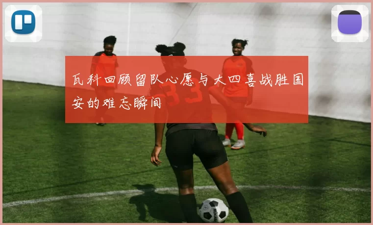 瓦科回顾留队心愿与大四喜战胜国安的难忘瞬间