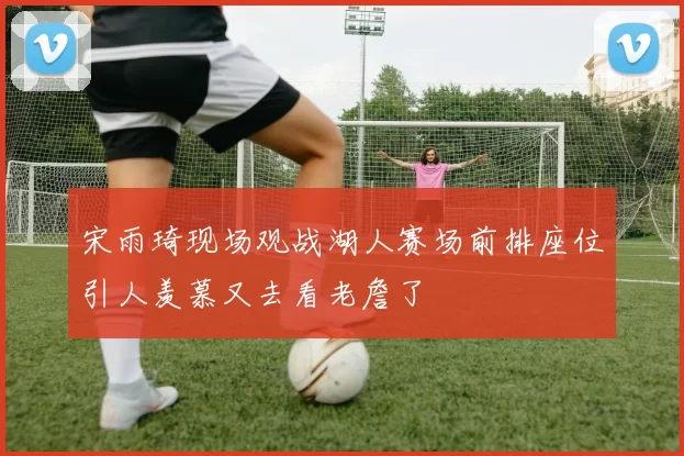 宋雨琦现场观战湖人赛场前排座位引人羡慕又去看老詹了