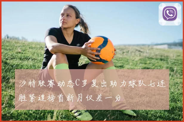 沙特联赛动态C罗复出助力球队七连胜紧追榜首新月仅差一分