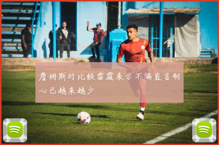 詹姆斯对比较雷霆表示不满直言耐心已越来越少