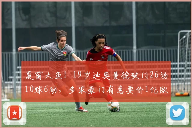 夏窗大鱼！19岁迪奥曼德破门26场10球6助，多家豪门有意要价1亿欧