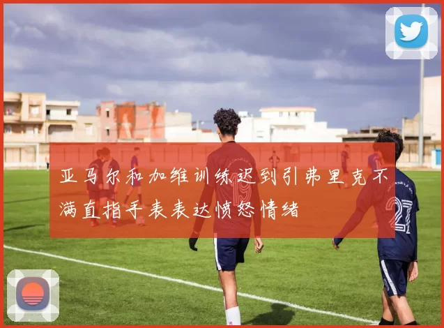 亚马尔和加维训练迟到引弗里克不满直指手表表达愤怒情绪