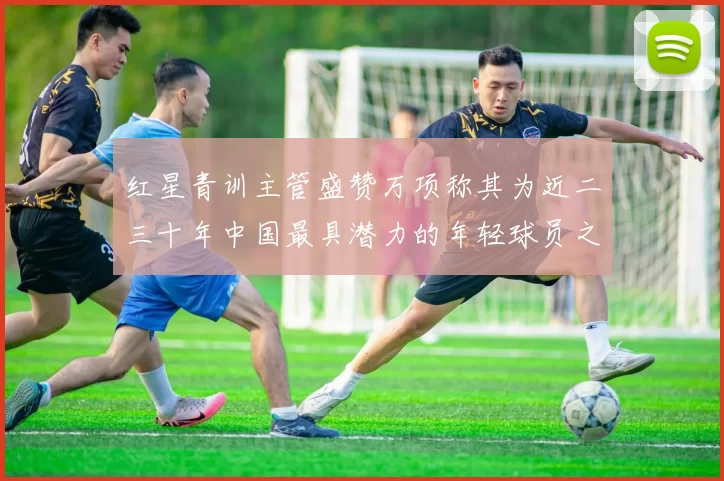 红星青训主管盛赞万项称其为近二三十年中国最具潜力的年轻球员之一