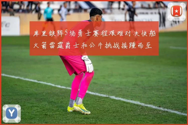 库里缺阵5场勇士赛程艰难对决快船火箭雷霆爵士和公牛挑战接踵而至