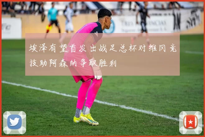 埃泽有望首发出战足总杯对维冈竞技助阿森纳争取胜利
