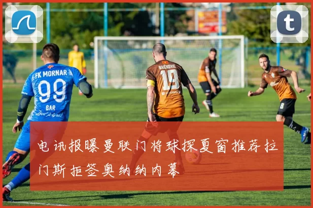 电讯报曝曼联门将球探夏窗推荐拉门斯拒签奥纳纳内幕
