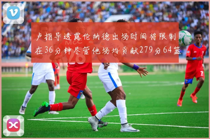 卢指导透露伦纳德出场时间将限制在36分钟尽管他场均贡献279分64篮板37助攻