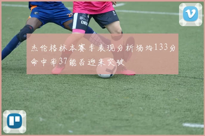 杰伦格林本赛季表现分析场均133分命中率37能否迎来突破
