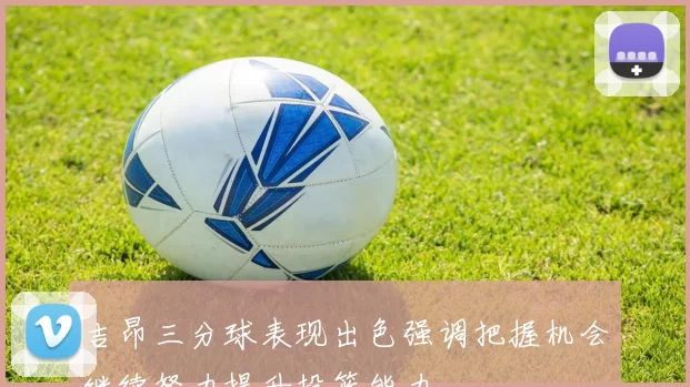 吉昂三分球表现出色强调把握机会继续努力提升投篮能力