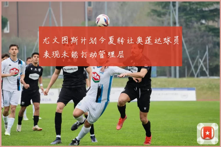 尤文图斯计划今夏转让奥蓬达球员表现未能打动管理层