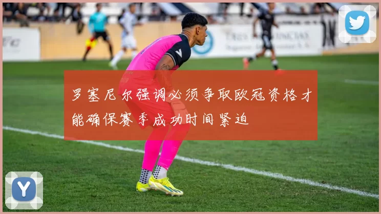 罗塞尼尔强调必须争取欧冠资格才能确保赛季成功时间紧迫