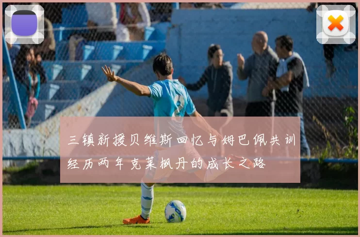 三镇新援贝维斯回忆与姆巴佩共训经历两年克莱枫丹的成长之路