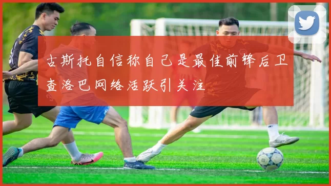 古斯托自信称自己是最佳前锋后卫查洛巴网络活跃引关注