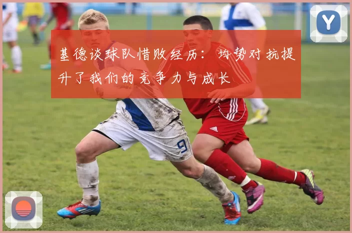 基德谈球队惜败经历：均势对抗提升了我们的竞争力与成长