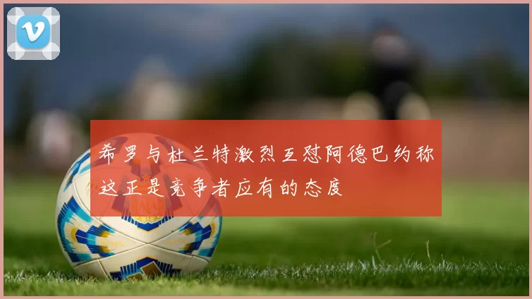 希罗与杜兰特激烈互怼阿德巴约称这正是竞争者应有的态度