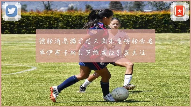 德转消息揭示尤文国米重磅转会名单伊布卡纳瓦罗维埃拉引发关注